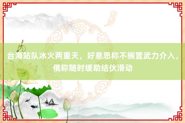 台海站队冰火两重天，好意思称不搁置武力介入，俄称随时缓助结伙滑动