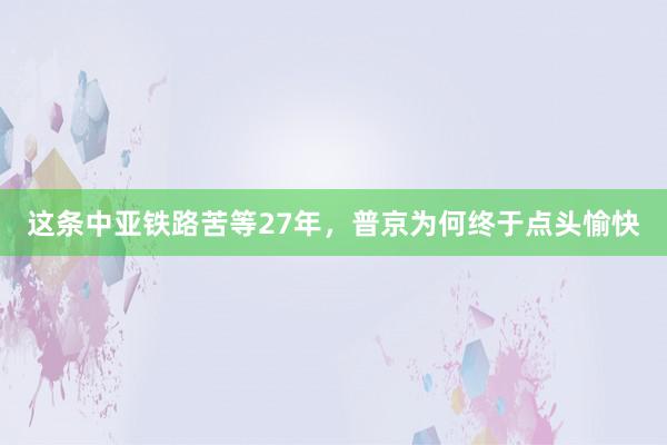 这条中亚铁路苦等27年，普京为何终于点头愉快