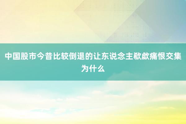 中国股市今昔比较倒退的让东说念主欷歔痛恨交集为什么