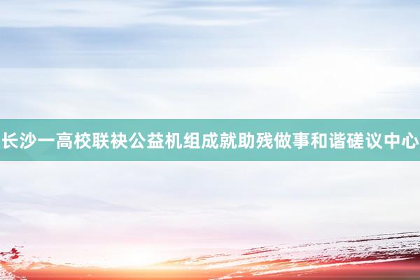 长沙一高校联袂公益机组成就助残做事和谐磋议中心