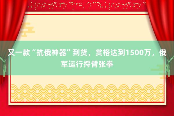 又一款“抗俄神器”到货，赏格达到1500万，俄军运行捋臂张拳