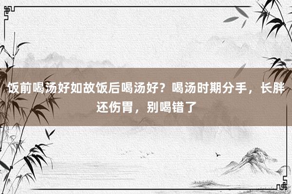 饭前喝汤好如故饭后喝汤好？喝汤时期分手，长胖还伤胃，别喝错了