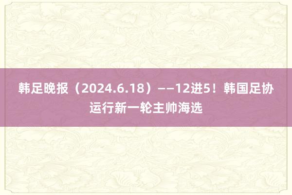 韩足晚报（2024.6.18）——12进5！韩国足协运行新一轮主帅海选