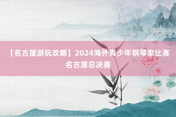 【名古屋游玩攻略】2024海外青少年钢琴家比赛名古屋总决赛