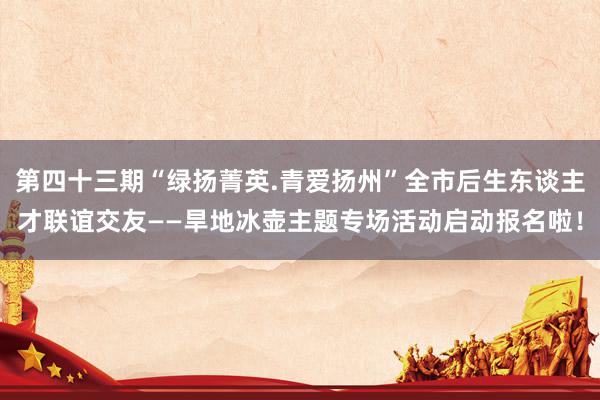 第四十三期“绿扬菁英.青爱扬州”全市后生东谈主才联谊交友——旱地冰壶主题专场活动启动报名啦！