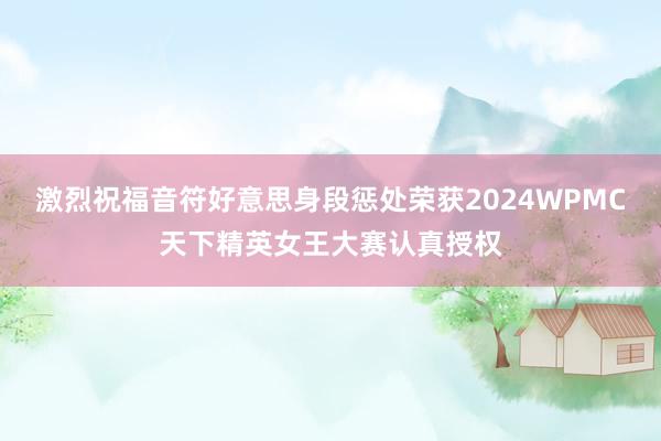 激烈祝福音符好意思身段惩处荣获2024WPMC天下精英女王大赛认真授权