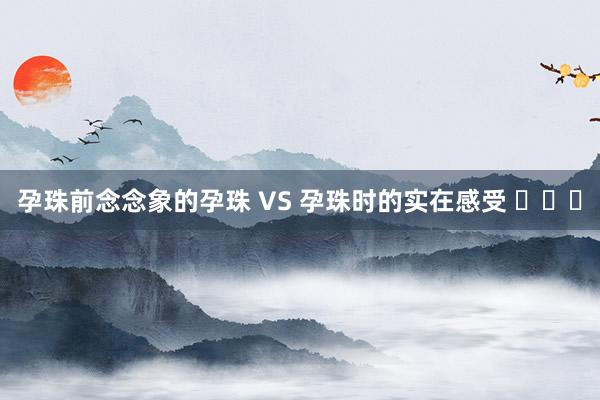 孕珠前念念象的孕珠 VS 孕珠时的实在感受 ​​​