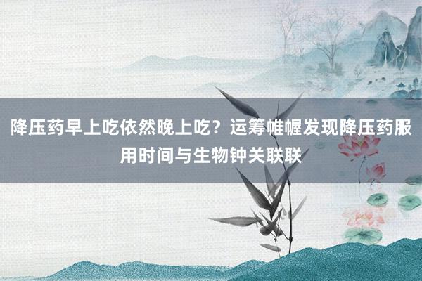 降压药早上吃依然晚上吃？运筹帷幄发现降压药服用时间与生物钟关联联