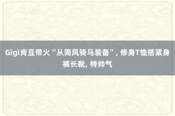 Gigi肯豆带火“从简风骑马装备”, 修身T恤搭紧身裤长靴, 特帅气