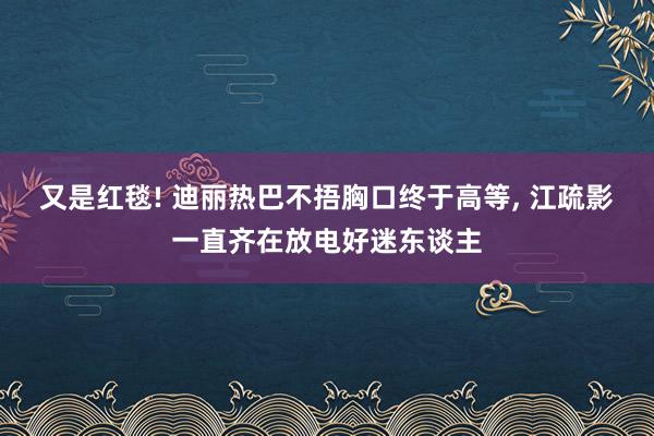 又是红毯! 迪丽热巴不捂胸口终于高等, 江疏影一直齐在放电好迷东谈主