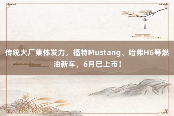 传统大厂集体发力，福特Mustang、哈弗H6等燃油新车，6月已上市！