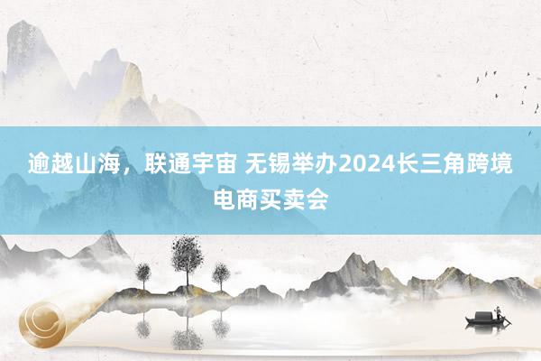 逾越山海，联通宇宙 无锡举办2024长三角跨境电商买卖会