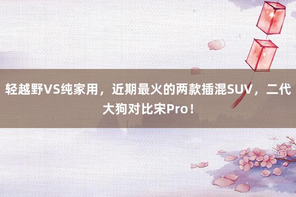 轻越野VS纯家用，近期最火的两款插混SUV，二代大狗对比宋Pro！