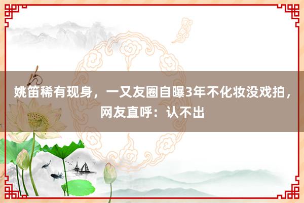 姚笛稀有现身，一又友圈自曝3年不化妆没戏拍，网友直呼：认不出