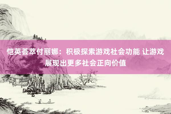 恺英荟萃付丽娜：积极探索游戏社会功能 让游戏展现出更多社会正向价值