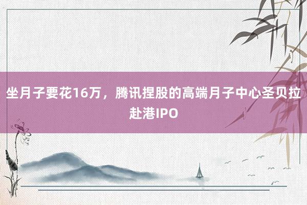 坐月子要花16万，腾讯捏股的高端月子中心圣贝拉赴港IPO