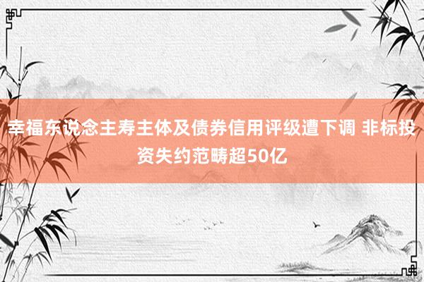 幸福东说念主寿主体及债券信用评级遭下调 非标投资失约范畴超50亿