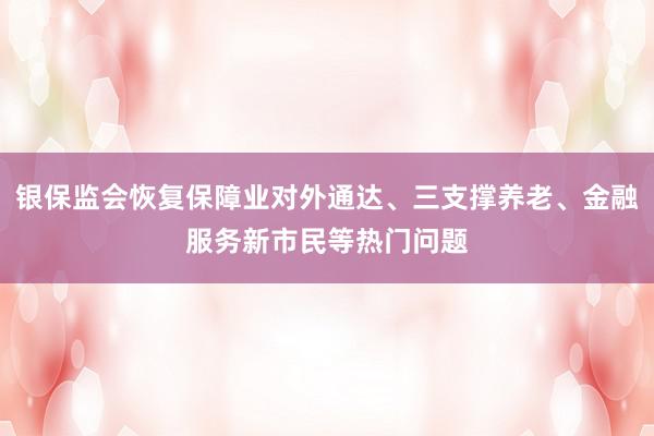 银保监会恢复保障业对外通达、三支撑养老、金融服务新市民等热门问题