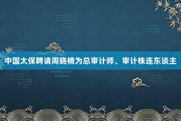 中国太保聘请周晓楠为总审计师、审计株连东谈主