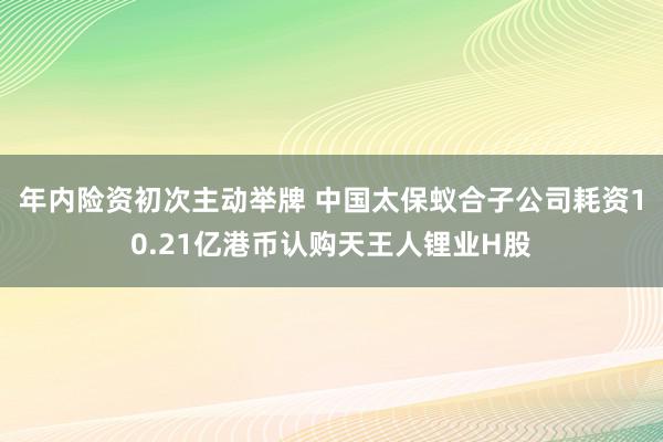 年内险资初次主动举牌 中国太保蚁合子公司耗资10.21亿港币认购天王人锂业H股