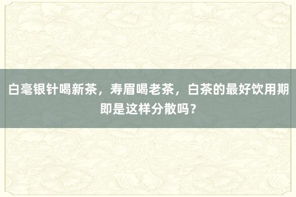 白毫银针喝新茶，寿眉喝老茶，白茶的最好饮用期即是这样分散吗？