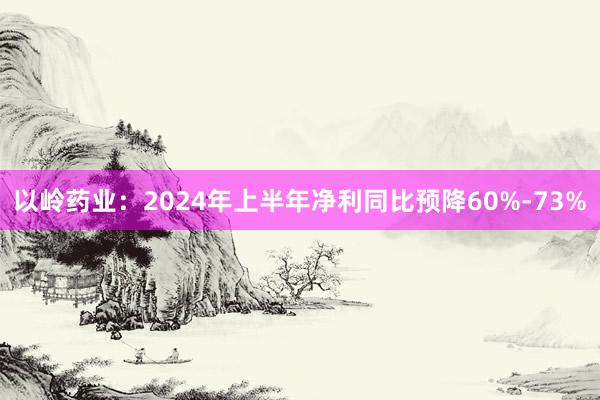 以岭药业：2024年上半年净利同比预降60%-73%