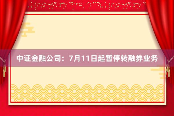 中证金融公司：7月11日起暂停转融券业务