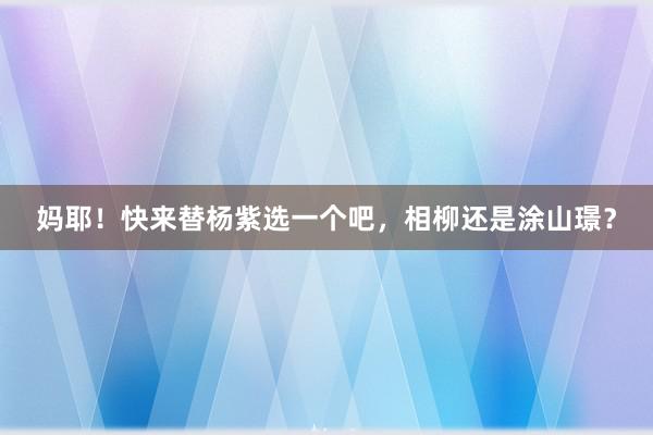 妈耶！快来替杨紫选一个吧，相柳还是涂山璟？