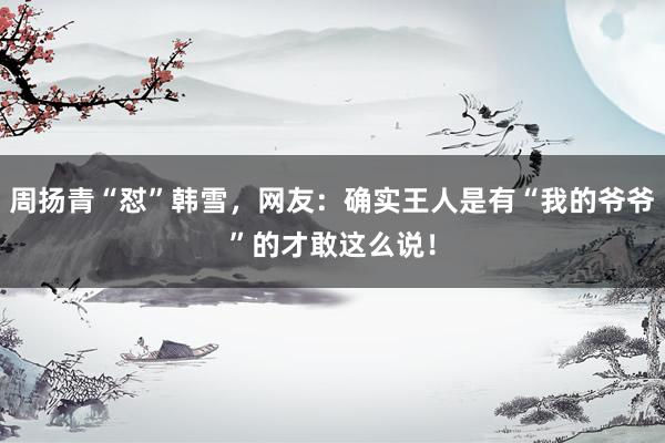 周扬青“怼”韩雪，网友：确实王人是有“我的爷爷”的才敢这么说！