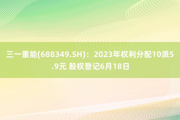 三一重能(688349.SH)：2023年权利分配10派5.9元 股权登记6月18日