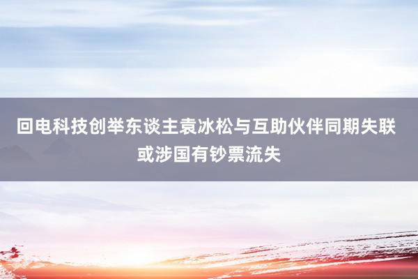 回电科技创举东谈主袁冰松与互助伙伴同期失联 或涉国有钞票流失