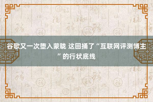 谷歌又一次堕入蒙眬 这回捅了“互联网评测博主”的行状底线