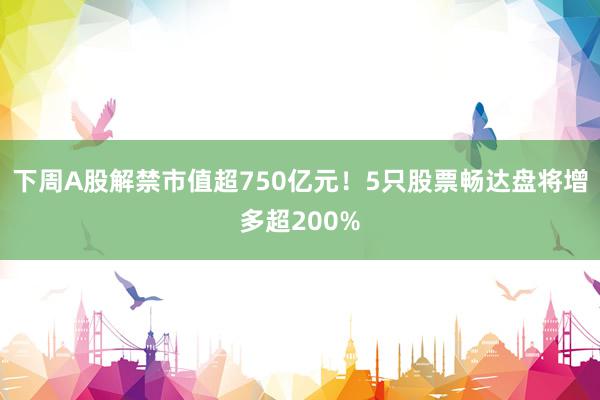 下周A股解禁市值超750亿元！5只股票畅达盘将增多超200%