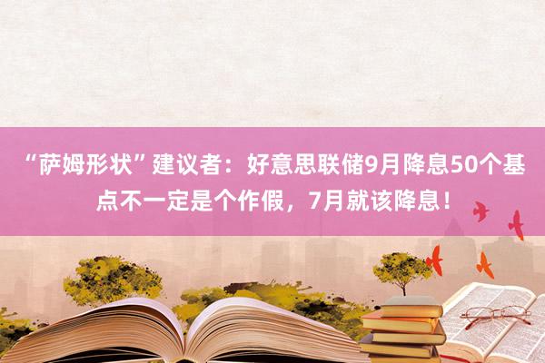 “萨姆形状”建议者：好意思联储9月降息50个基点不一定是个作假，7月就该降息！