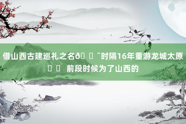 借山西古建巡礼之名🏯时隔16年重游龙城太原❗️ 前段时候为了山西的