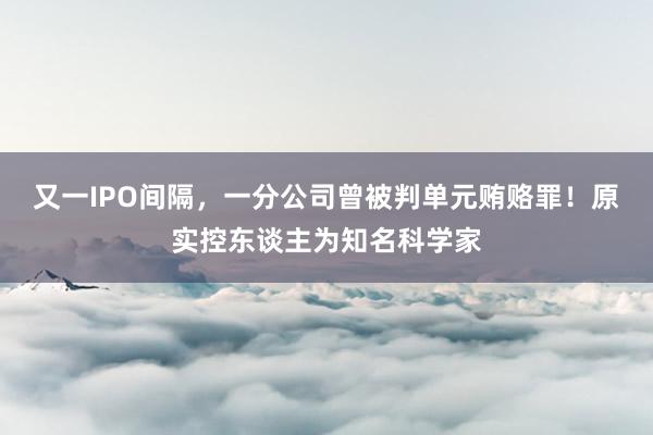 又一IPO间隔，一分公司曾被判单元贿赂罪！原实控东谈主为知名科学家