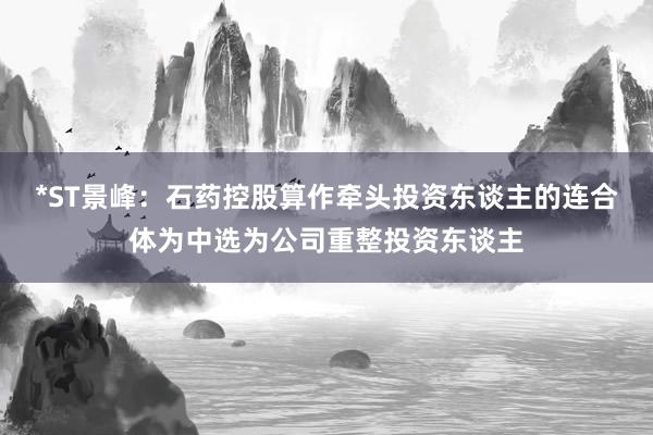 *ST景峰：石药控股算作牵头投资东谈主的连合体为中选为公司重整投资东谈主