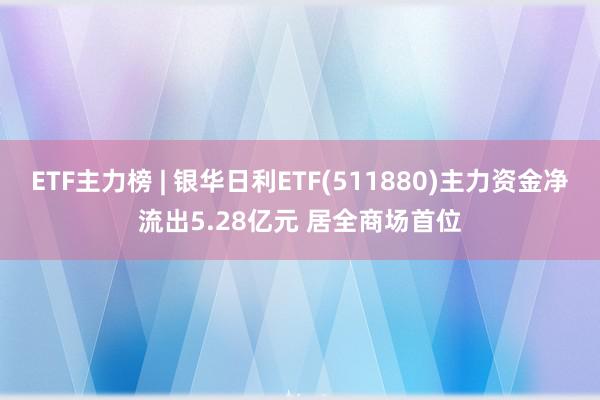 ETF主力榜 | 银华日利ETF(511880)主力资金净流出5.28亿元 居全商场首位