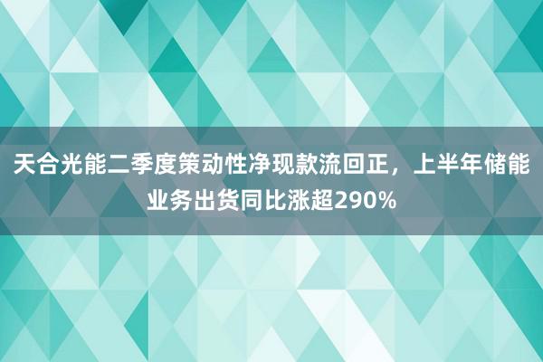 天合光能二季度策动性净现款流回正，上半年储能业务出货同比涨超290%