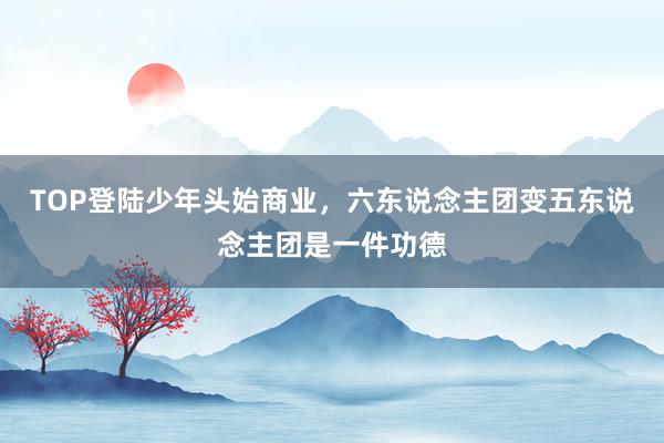 TOP登陆少年头始商业，六东说念主团变五东说念主团是一件功德