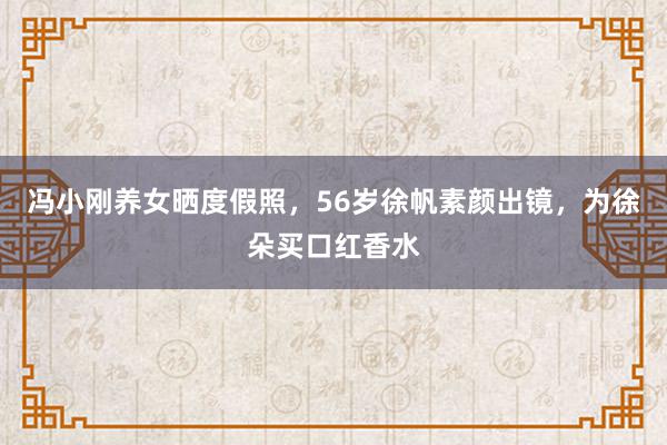 冯小刚养女晒度假照，56岁徐帆素颜出镜，为徐朵买口红香水