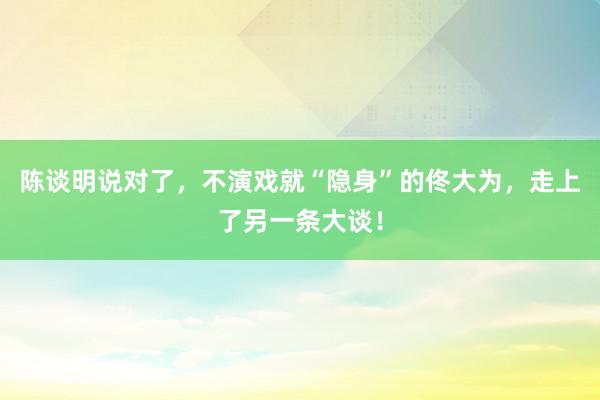 陈谈明说对了，不演戏就“隐身”的佟大为，走上了另一条大谈！