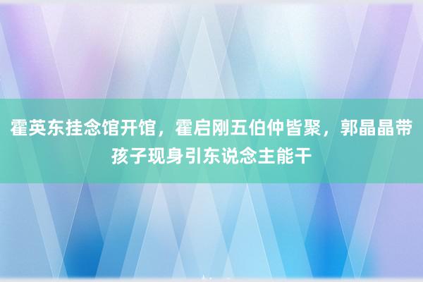 霍英东挂念馆开馆，霍启刚五伯仲皆聚，郭晶晶带孩子现身引东说念主能干