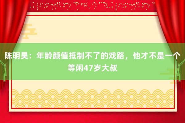 陈明昊：年龄颜值抵制不了的戏路，他才不是一个等闲47岁大叔