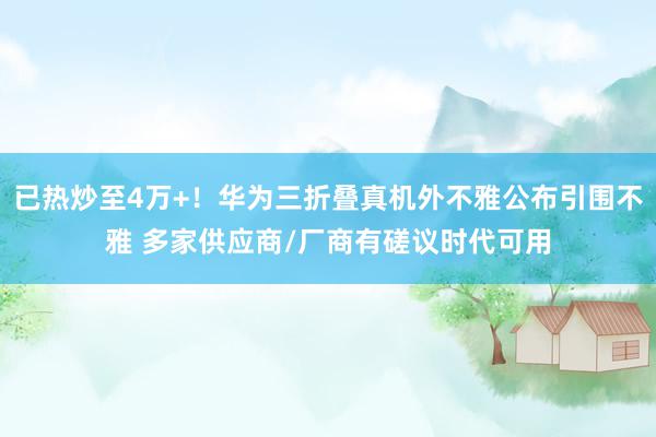 已热炒至4万+！华为三折叠真机外不雅公布引围不雅 多家供应商/厂商有磋议时代可用