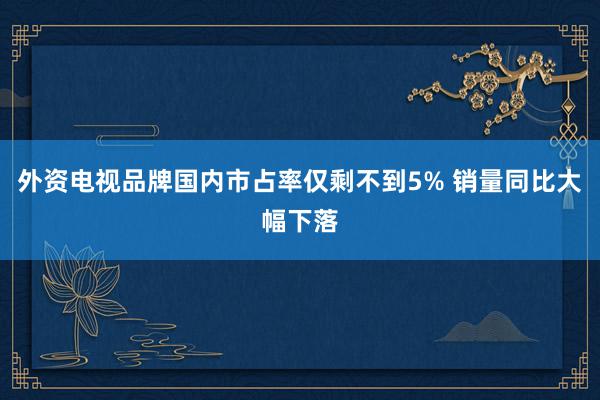 外资电视品牌国内市占率仅剩不到5% 销量同比大幅下落