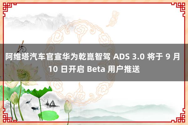 阿维塔汽车官宣华为乾崑智驾 ADS 3.0 将于 9 月 10 日开启 Beta 用户推送