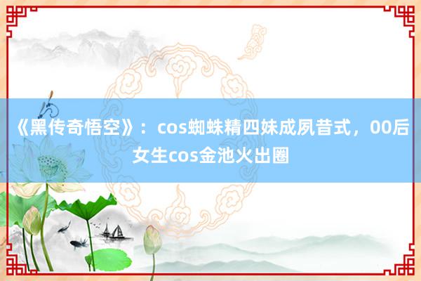 《黑传奇悟空》：cos蜘蛛精四妹成夙昔式，00后女生cos金池火出圈