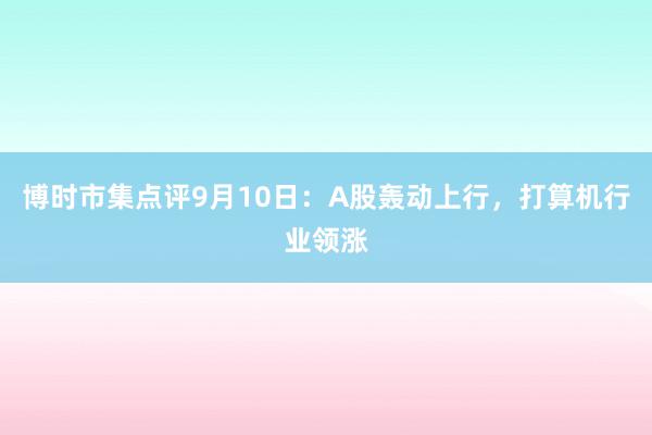 博时市集点评9月10日：A股轰动上行，打算机行业领涨