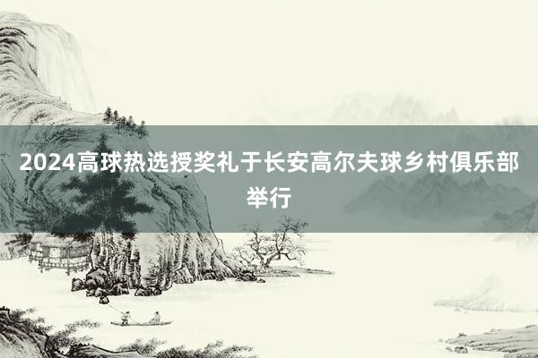 2024高球热选授奖礼于长安高尔夫球乡村俱乐部举行